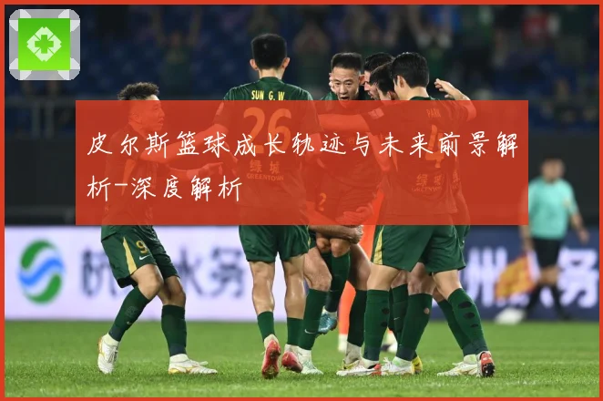 皮尔斯篮球成长轨迹与未来前景解析-深度解析