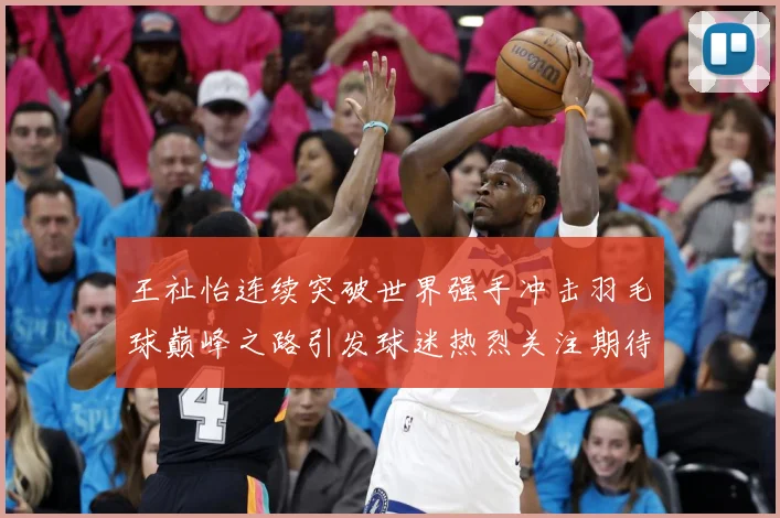 王祉怡连续突破世界强手冲击羽毛球巅峰之路引发球迷热烈关注期待-深度解析