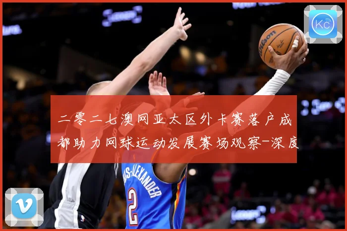 二零二七澳网亚太区外卡赛落户成都助力网球运动发展赛场观察-深度解析