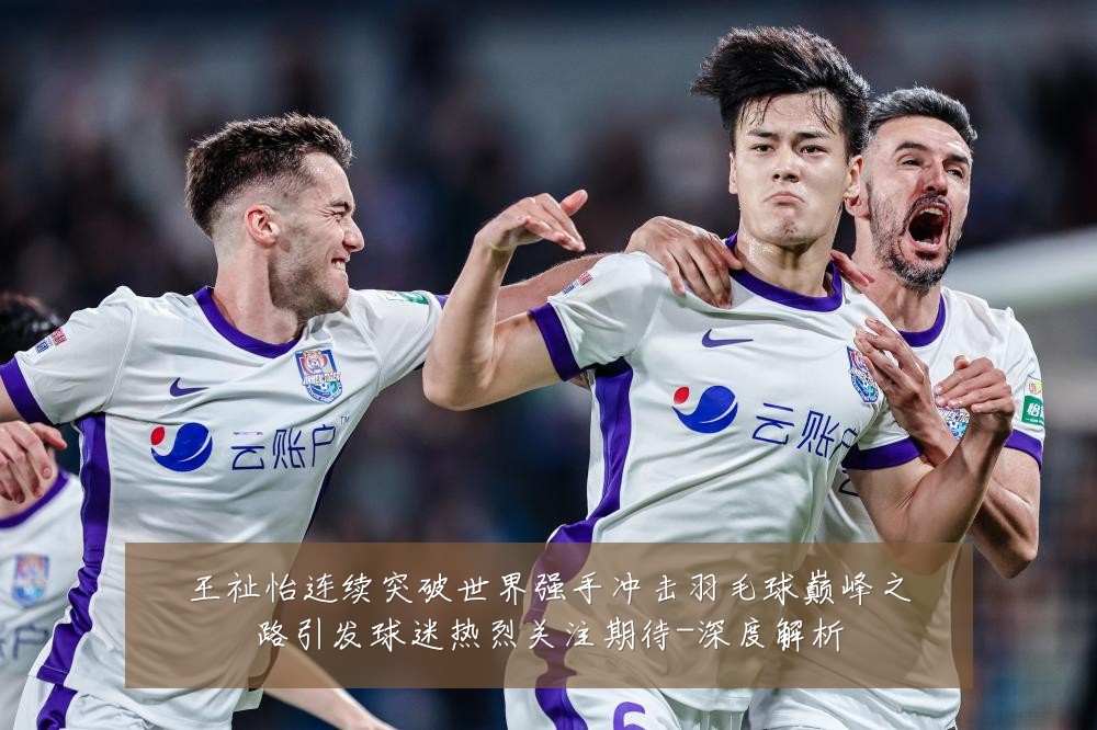 王祉怡连续突破世界强手冲击羽毛球巅峰之路引发球迷热烈关注期待-深度解析