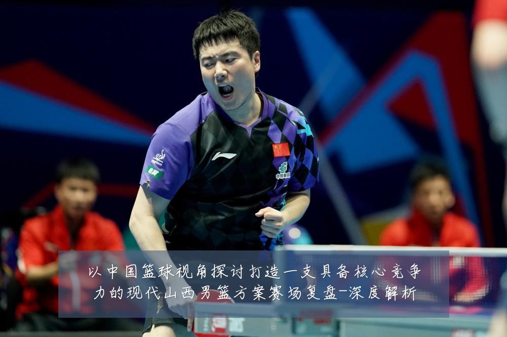 以中国篮球视角探讨打造一支具备核心竞争力的现代山西男篮方案赛场复盘-深度解析